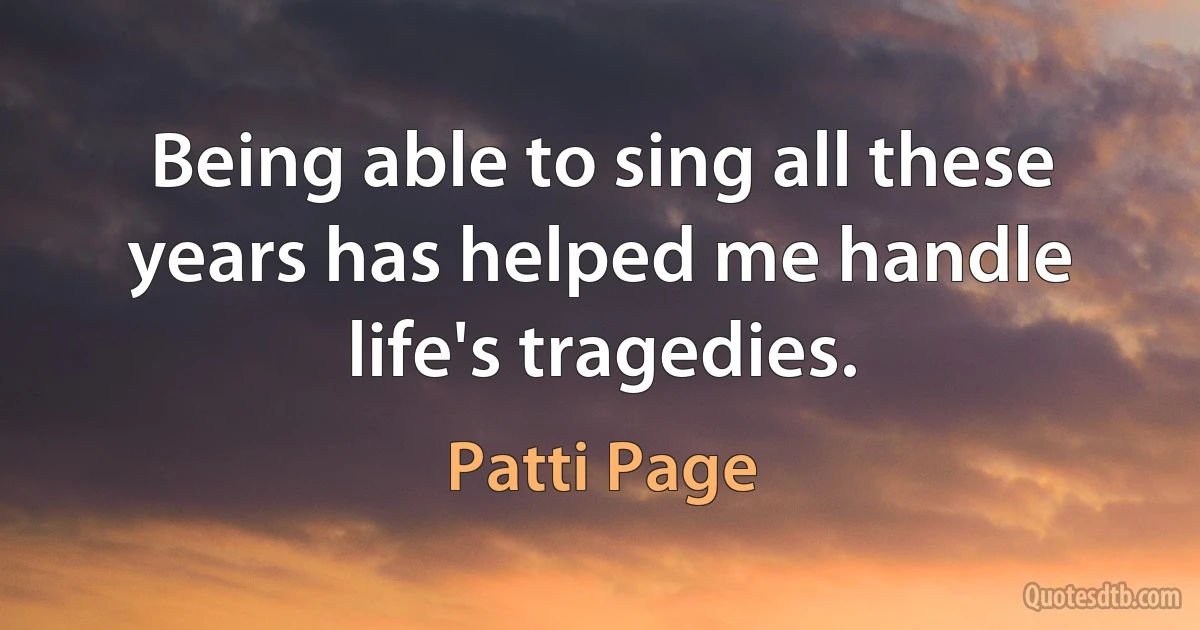 Being able to sing all these years has helped me handle life's tragedies. (Patti Page)