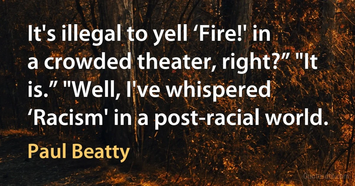 It's illegal to yell ‘Fire!' in a crowded theater, right?” "It is.” "Well, I've whispered ‘Racism' in a post-racial world. (Paul Beatty)