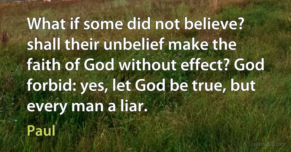 What if some did not believe? shall their unbelief make the faith of God without effect? God forbid: yes, let God be true, but every man a liar. (Paul)