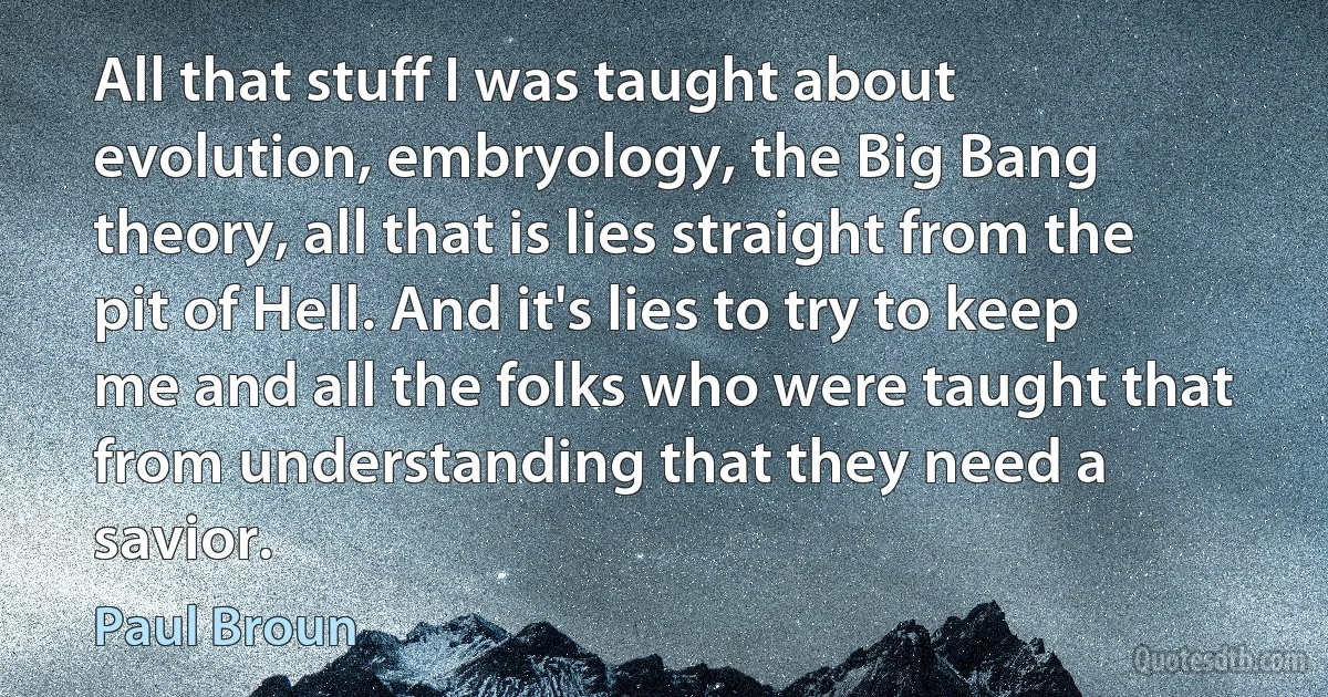 All that stuff I was taught about evolution, embryology, the Big Bang theory, all that is lies straight from the pit of Hell. And it's lies to try to keep me and all the folks who were taught that from understanding that they need a savior. (Paul Broun)