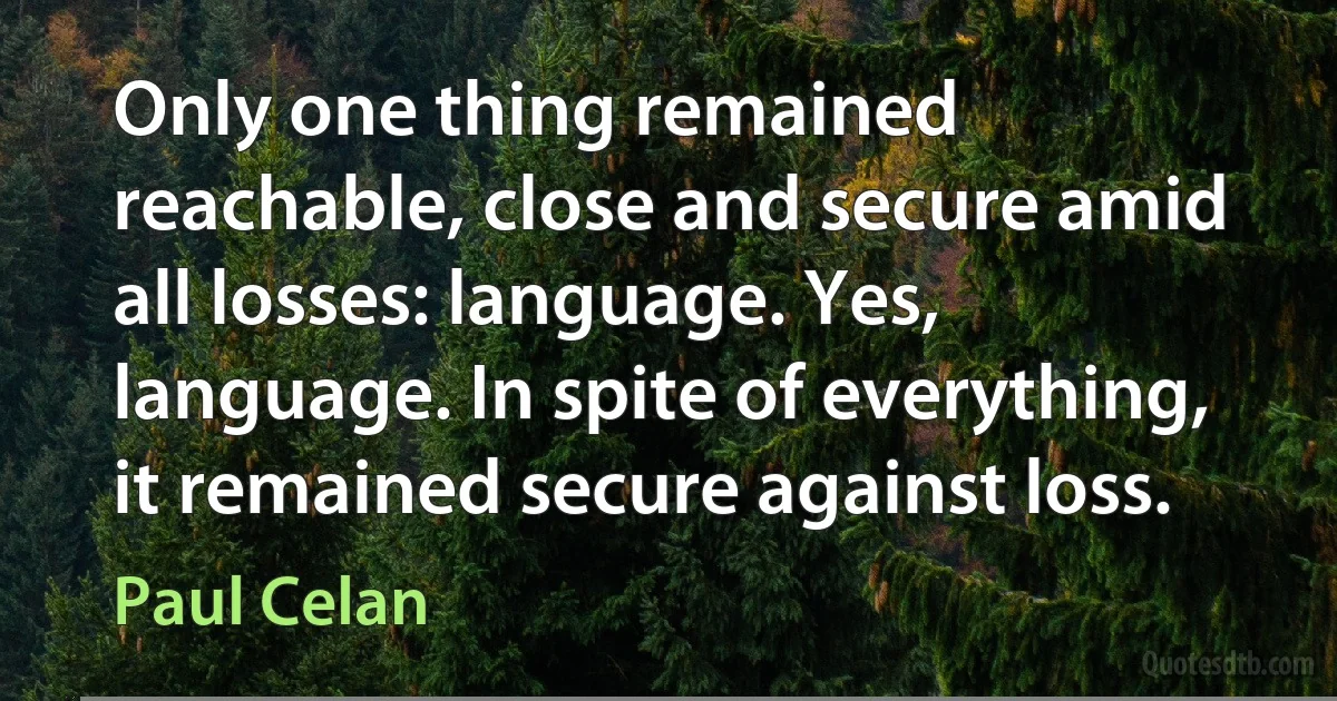 Only one thing remained reachable, close and secure amid all losses: language. Yes, language. In spite of everything, it remained secure against loss. (Paul Celan)