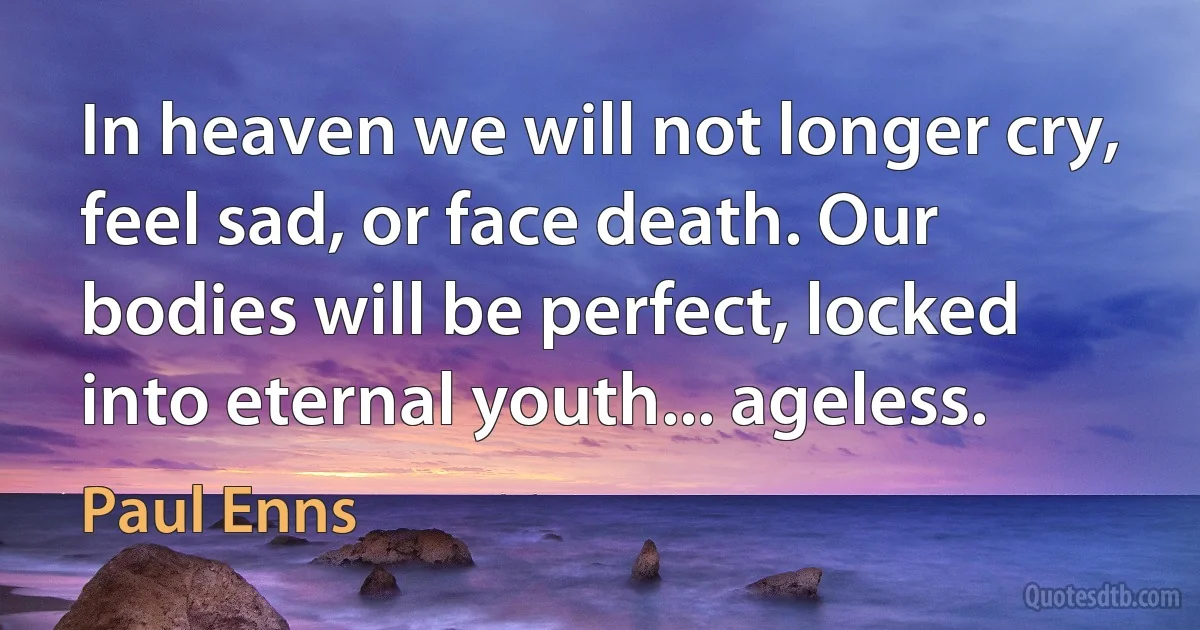 In heaven we will not longer cry, feel sad, or face death. Our bodies will be perfect, locked into eternal youth... ageless. (Paul Enns)