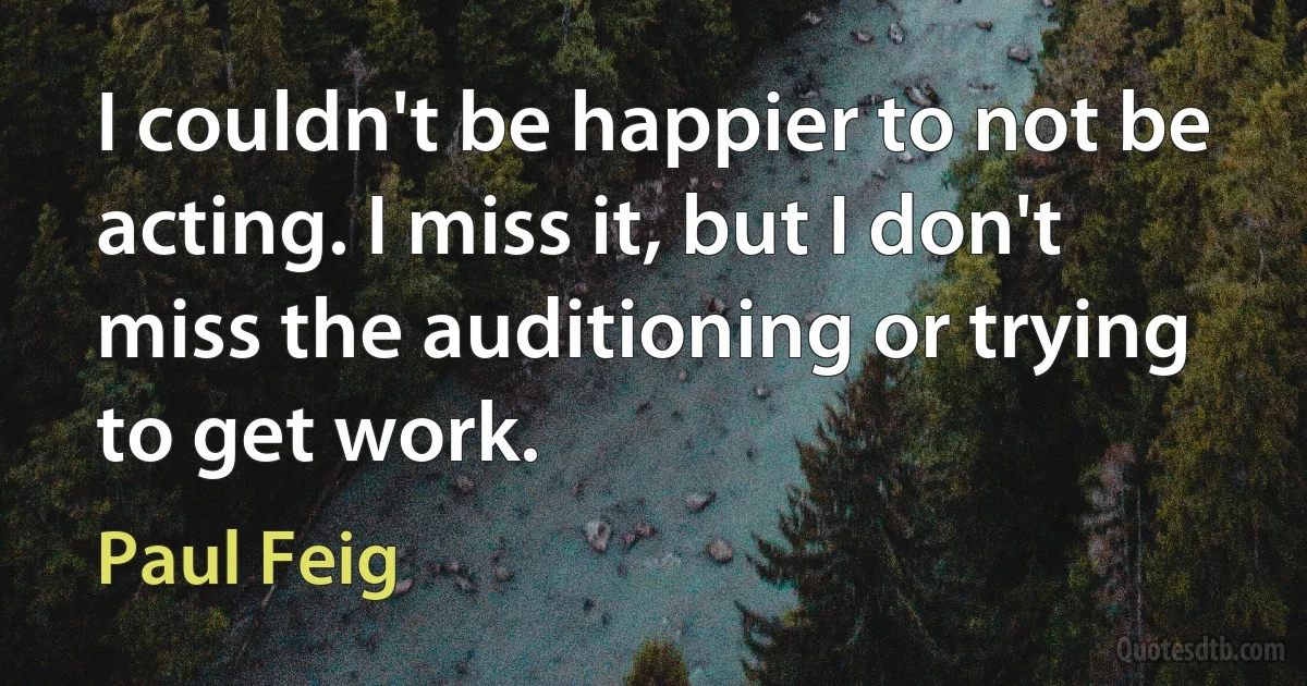 I couldn't be happier to not be acting. I miss it, but I don't miss the auditioning or trying to get work. (Paul Feig)