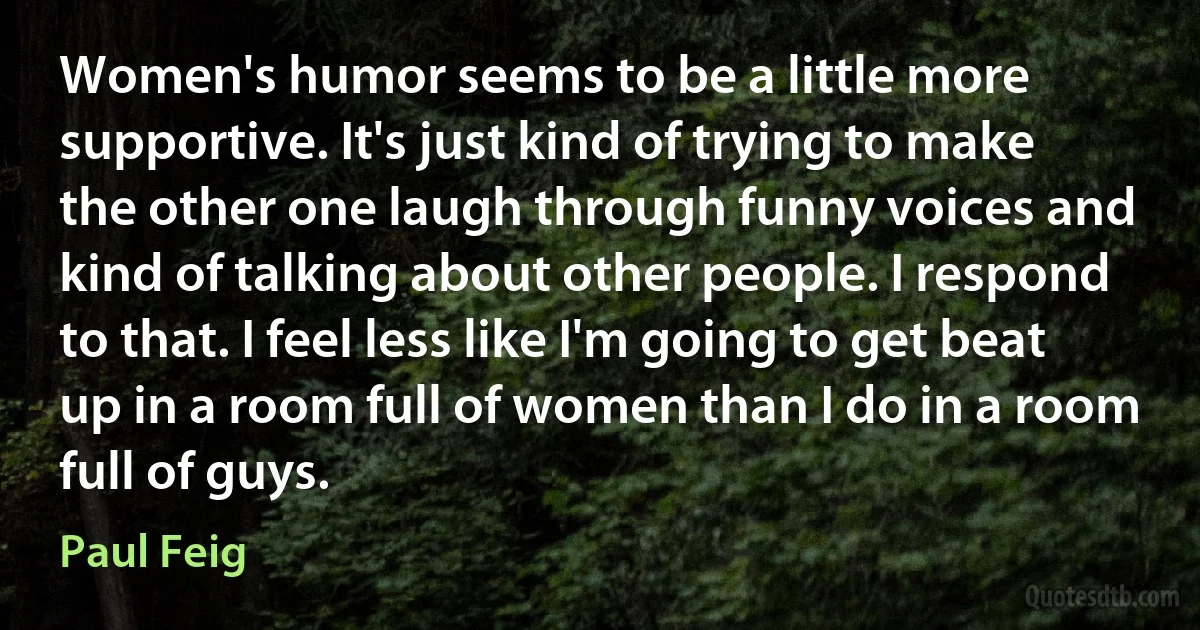 Women's humor seems to be a little more supportive. It's just kind of trying to make the other one laugh through funny voices and kind of talking about other people. I respond to that. I feel less like I'm going to get beat up in a room full of women than I do in a room full of guys. (Paul Feig)