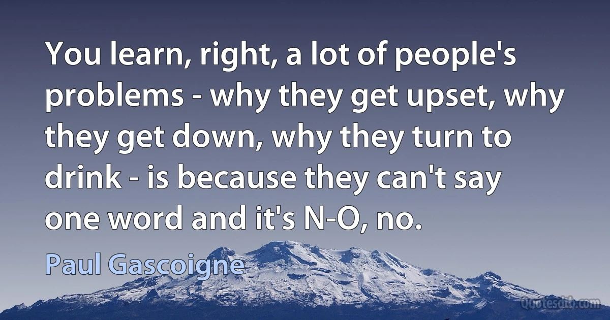 You learn, right, a lot of people's problems - why they get upset, why they get down, why they turn to drink - is because they can't say one word and it's N-O, no. (Paul Gascoigne)