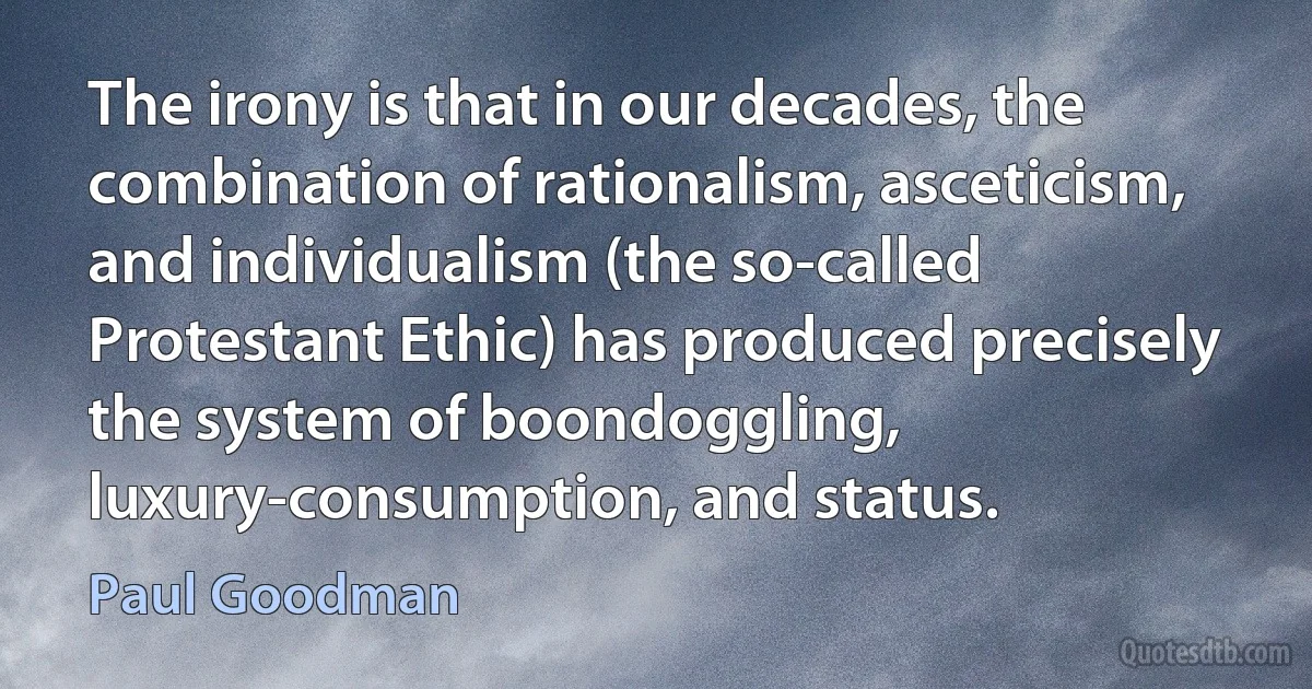 The irony is that in our decades, the combination of rationalism, asceticism, and individualism (the so-called Protestant Ethic) has produced precisely the system of boondoggling, luxury-consumption, and status. (Paul Goodman)