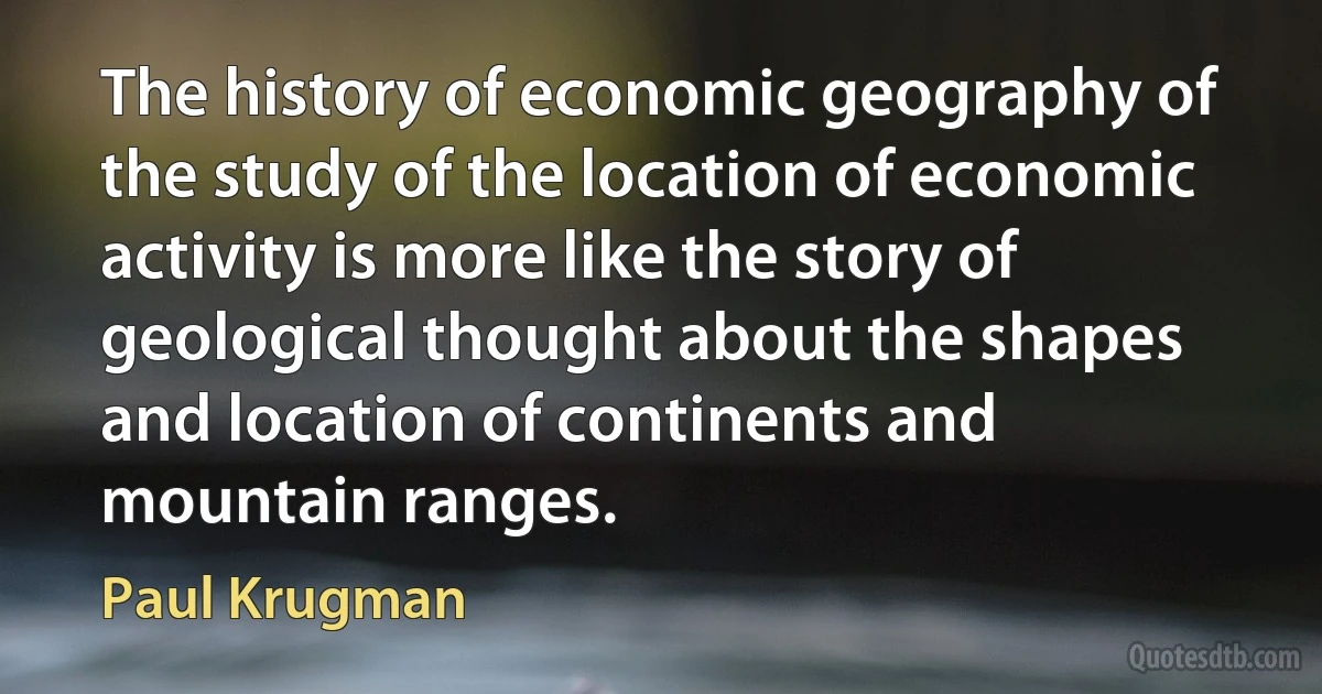 The history of economic geography of the study of the location of economic activity is more like the story of geological thought about the shapes and location of continents and mountain ranges. (Paul Krugman)