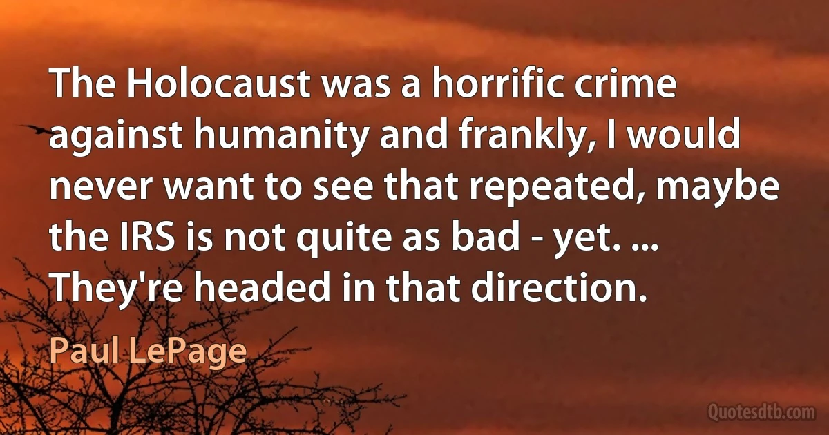 The Holocaust was a horrific crime against humanity and frankly, I would never want to see that repeated, maybe the IRS is not quite as bad - yet. ... They're headed in that direction. (Paul LePage)