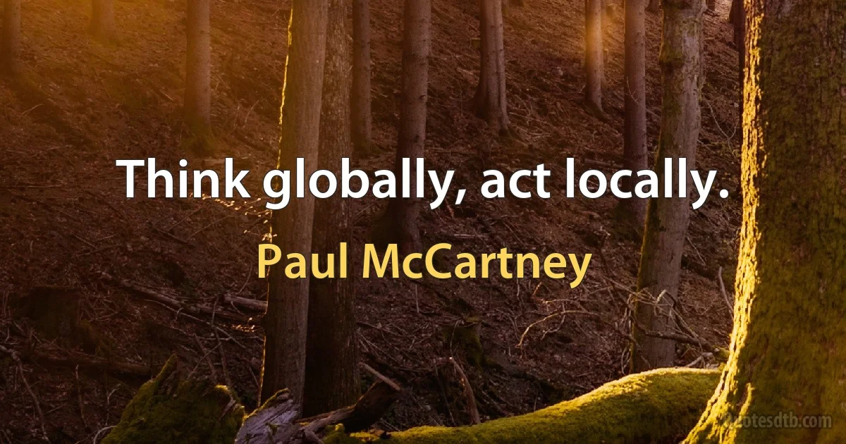 Think globally, act locally. (Paul McCartney)