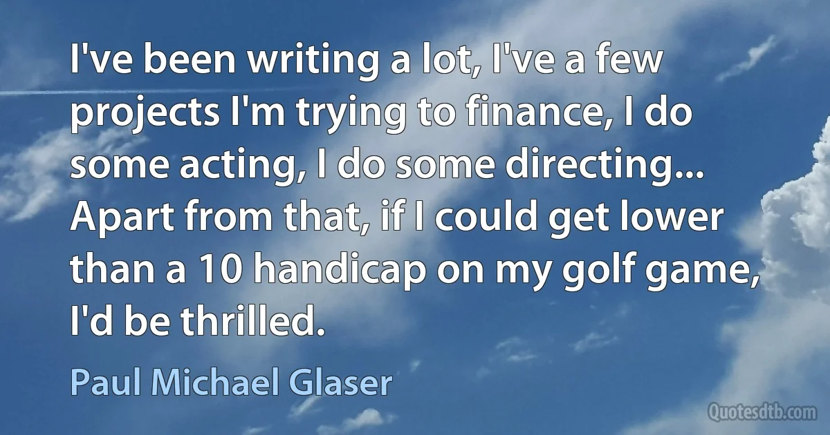 I've been writing a lot, I've a few projects I'm trying to finance, I do some acting, I do some directing... Apart from that, if I could get lower than a 10 handicap on my golf game, I'd be thrilled. (Paul Michael Glaser)