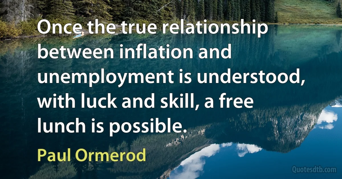 Once the true relationship between inflation and unemployment is understood, with luck and skill, a free lunch is possible. (Paul Ormerod)