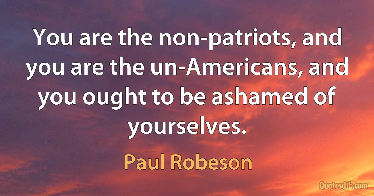 You are the non-patriots, and you are the un-Americans, and you ought to be ashamed of yourselves. (Paul Robeson)