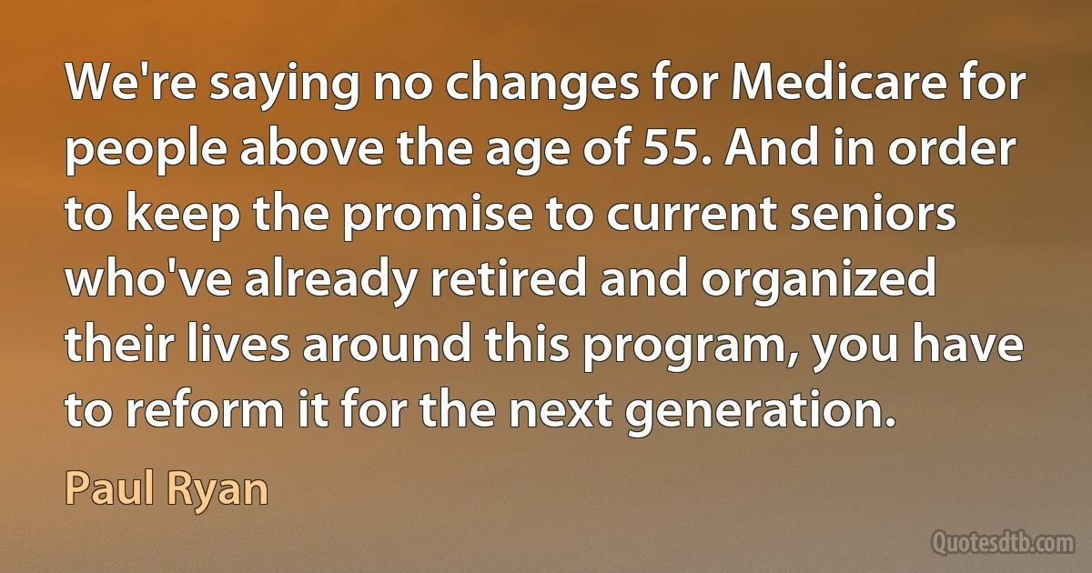 We're saying no changes for Medicare for people above the age of 55. And in order to keep the promise to current seniors who've already retired and organized their lives around this program, you have to reform it for the next generation. (Paul Ryan)