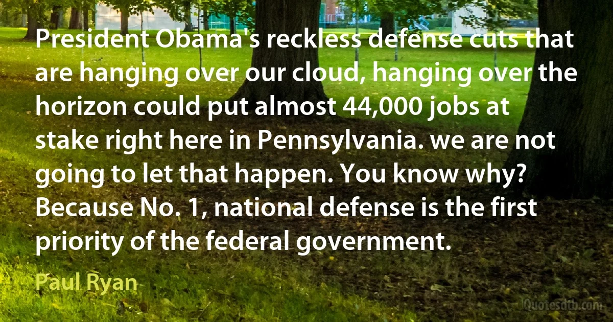 President Obama's reckless defense cuts that are hanging over our cloud, hanging over the horizon could put almost 44,000 jobs at stake right here in Pennsylvania. we are not going to let that happen. You know why? Because No. 1, national defense is the first priority of the federal government. (Paul Ryan)