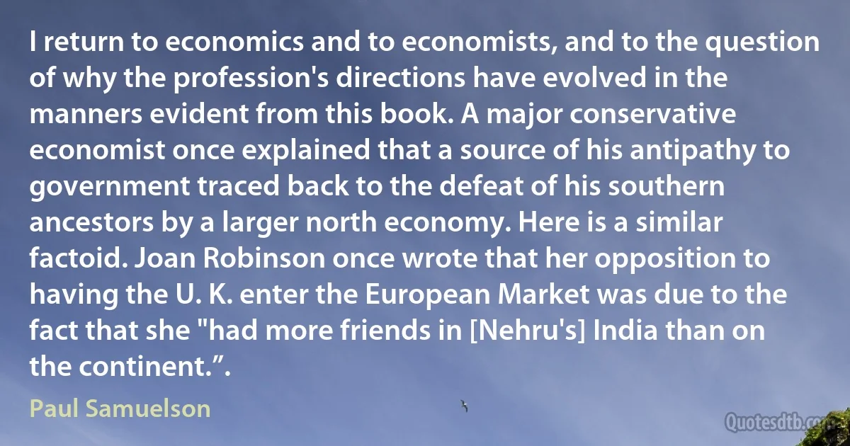 I return to economics and to economists, and to the question of why the profession's directions have evolved in the manners evident from this book. A major conservative economist once explained that a source of his antipathy to government traced back to the defeat of his southern ancestors by a larger north economy. Here is a similar factoid. Joan Robinson once wrote that her opposition to having the U. K. enter the European Market was due to the fact that she "had more friends in [Nehru's] India than on the continent.”. (Paul Samuelson)