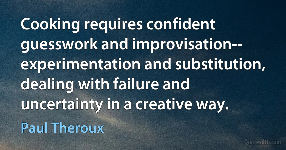 Cooking requires confident guesswork and improvisation-- experimentation and substitution, dealing with failure and uncertainty in a creative way. (Paul Theroux)