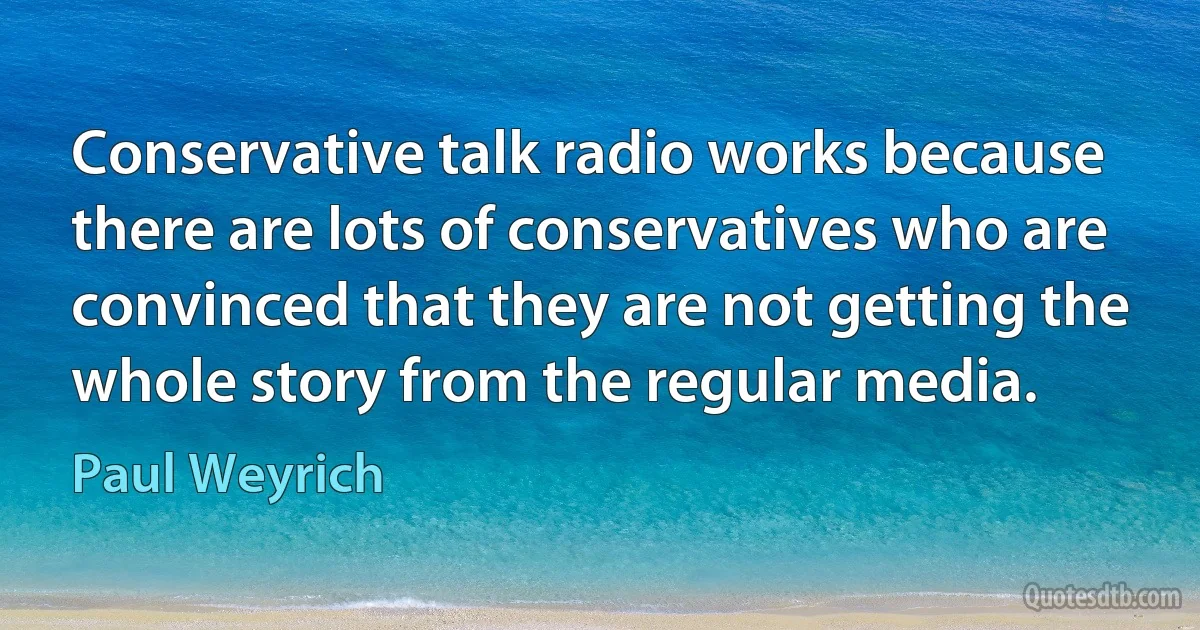 Conservative talk radio works because there are lots of conservatives who are convinced that they are not getting the whole story from the regular media. (Paul Weyrich)