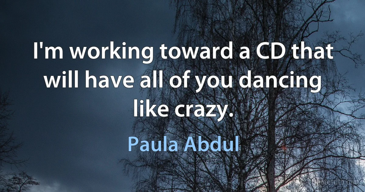 I'm working toward a CD that will have all of you dancing like crazy. (Paula Abdul)