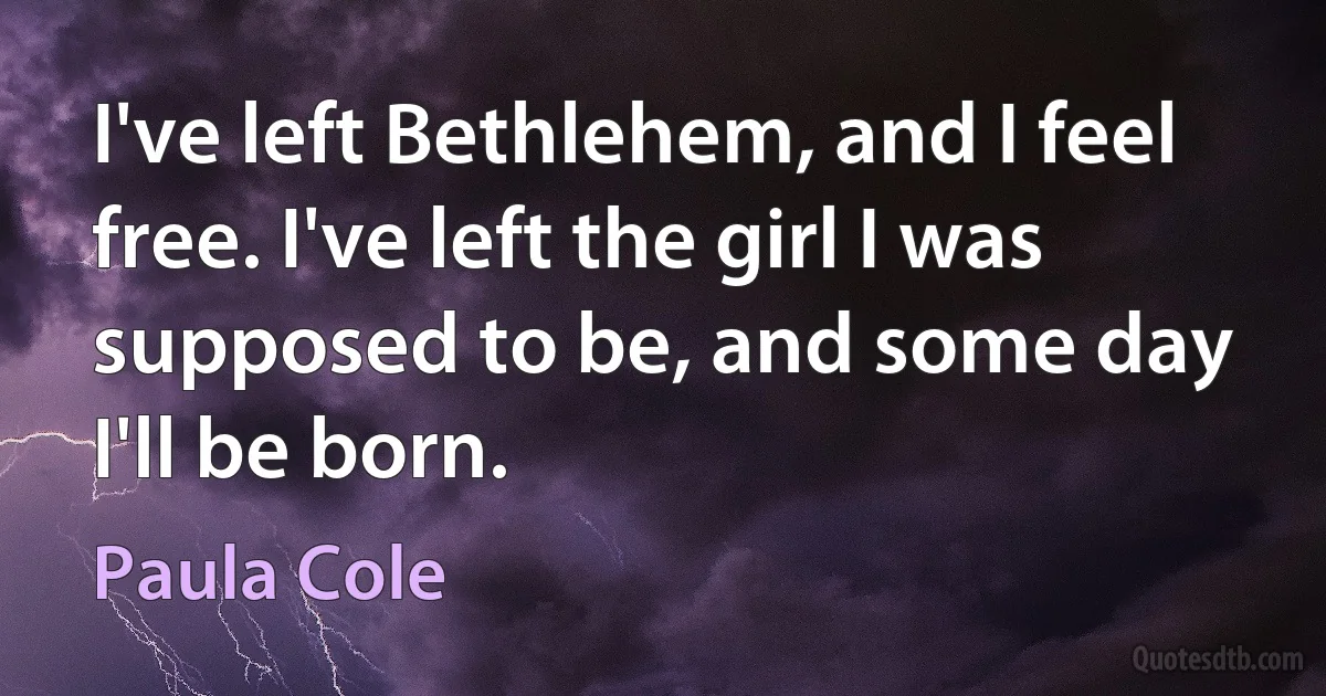 I've left Bethlehem, and I feel free. I've left the girl I was supposed to be, and some day I'll be born. (Paula Cole)