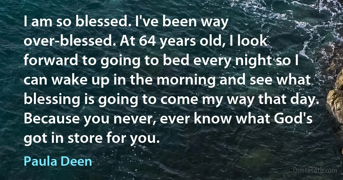 I am so blessed. I've been way over-blessed. At 64 years old, I look forward to going to bed every night so I can wake up in the morning and see what blessing is going to come my way that day. Because you never, ever know what God's got in store for you. (Paula Deen)