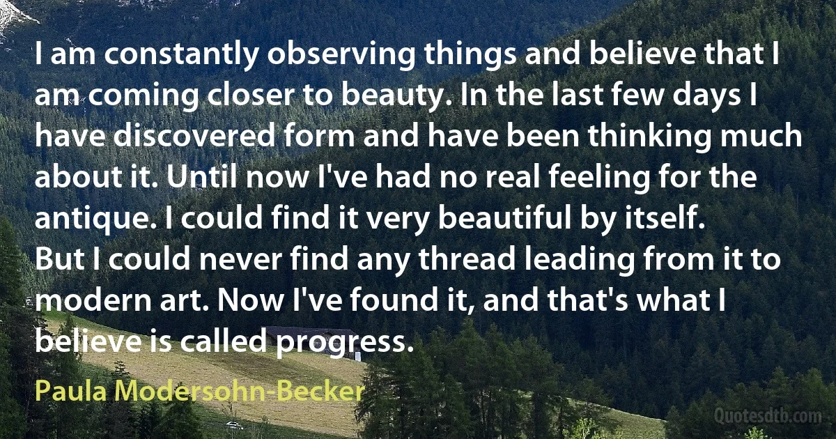 I am constantly observing things and believe that I am coming closer to beauty. In the last few days I have discovered form and have been thinking much about it. Until now I've had no real feeling for the antique. I could find it very beautiful by itself. But I could never find any thread leading from it to modern art. Now I've found it, and that's what I believe is called progress. (Paula Modersohn-Becker)