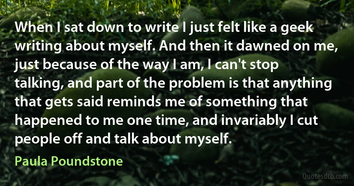 When I sat down to write I just felt like a geek writing about myself. And then it dawned on me, just because of the way I am, I can't stop talking, and part of the problem is that anything that gets said reminds me of something that happened to me one time, and invariably I cut people off and talk about myself. (Paula Poundstone)