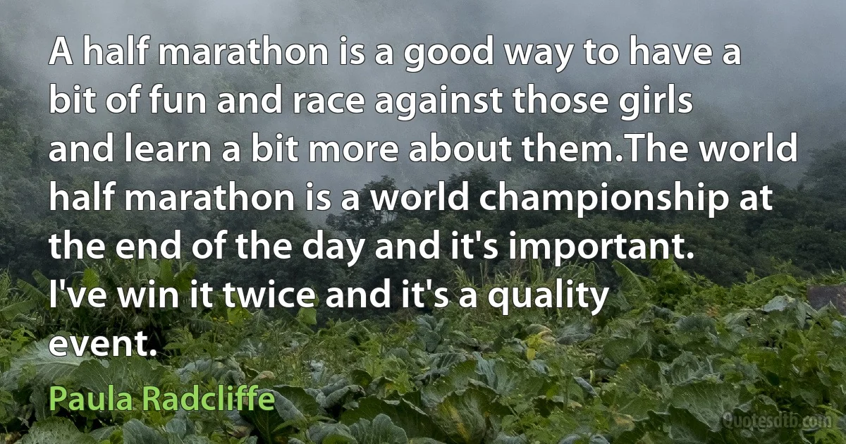 A half marathon is a good way to have a bit of fun and race against those girls and learn a bit more about them.The world half marathon is a world championship at the end of the day and it's important. I've win it twice and it's a quality event. (Paula Radcliffe)