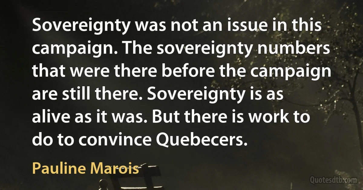 Sovereignty was not an issue in this campaign. The sovereignty numbers that were there before the campaign are still there. Sovereignty is as alive as it was. But there is work to do to convince Quebecers. (Pauline Marois)