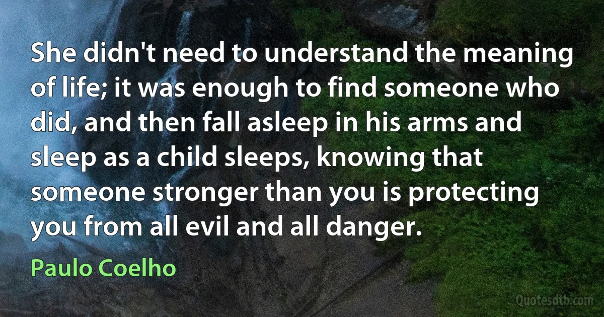 She didn't need to understand the meaning of life; it was enough to find someone who did, and then fall asleep in his arms and sleep as a child sleeps, knowing that someone stronger than you is protecting you from all evil and all danger. (Paulo Coelho)