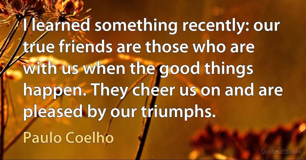 I learned something recently: our true friends are those who are with us when the good things happen. They cheer us on and are pleased by our triumphs. (Paulo Coelho)