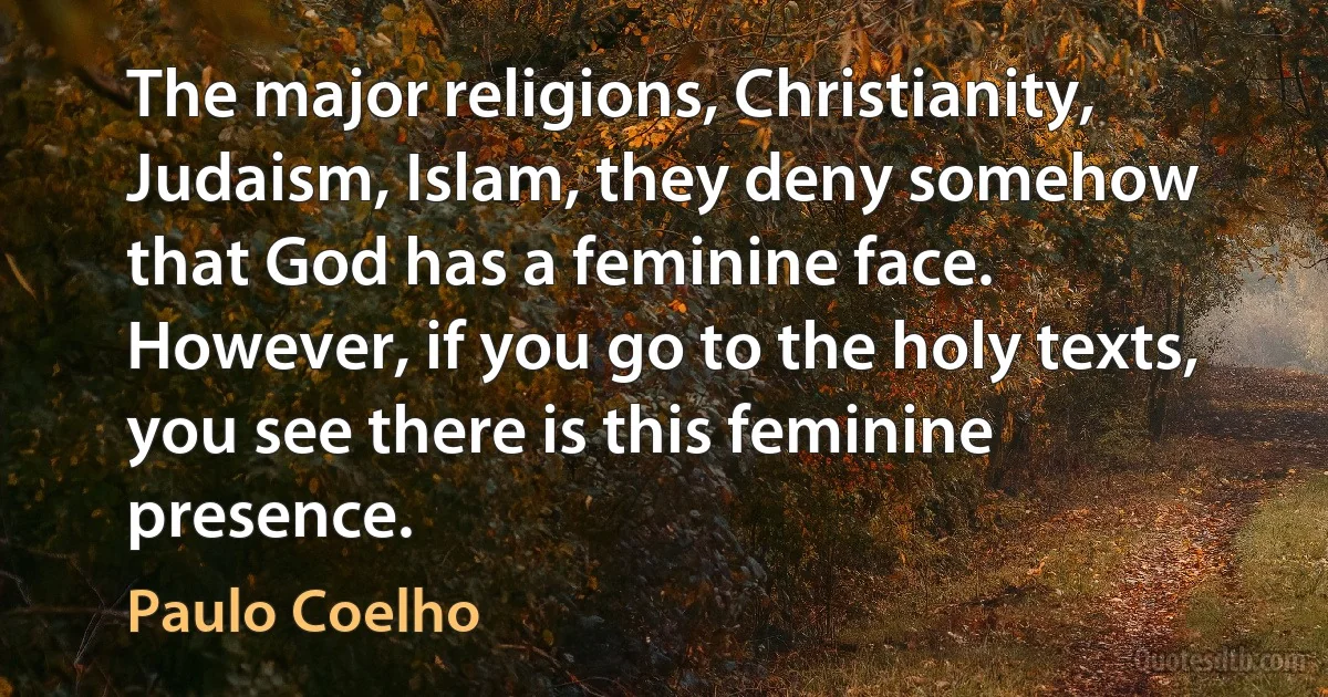 The major religions, Christianity, Judaism, Islam, they deny somehow that God has a feminine face. However, if you go to the holy texts, you see there is this feminine presence. (Paulo Coelho)