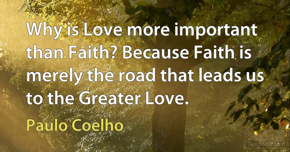 Why is Love more important than Faith? Because Faith is merely the road that leads us to the Greater Love. (Paulo Coelho)