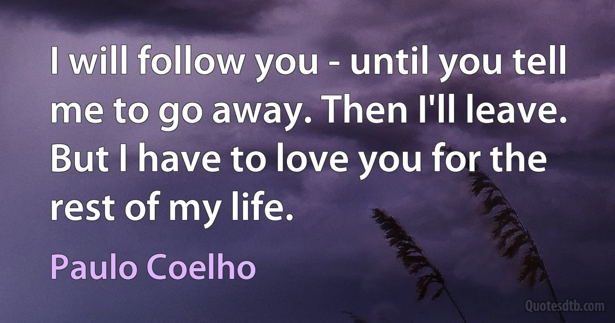 I will follow you - until you tell me to go away. Then I'll leave. But I have to love you for the rest of my life. (Paulo Coelho)