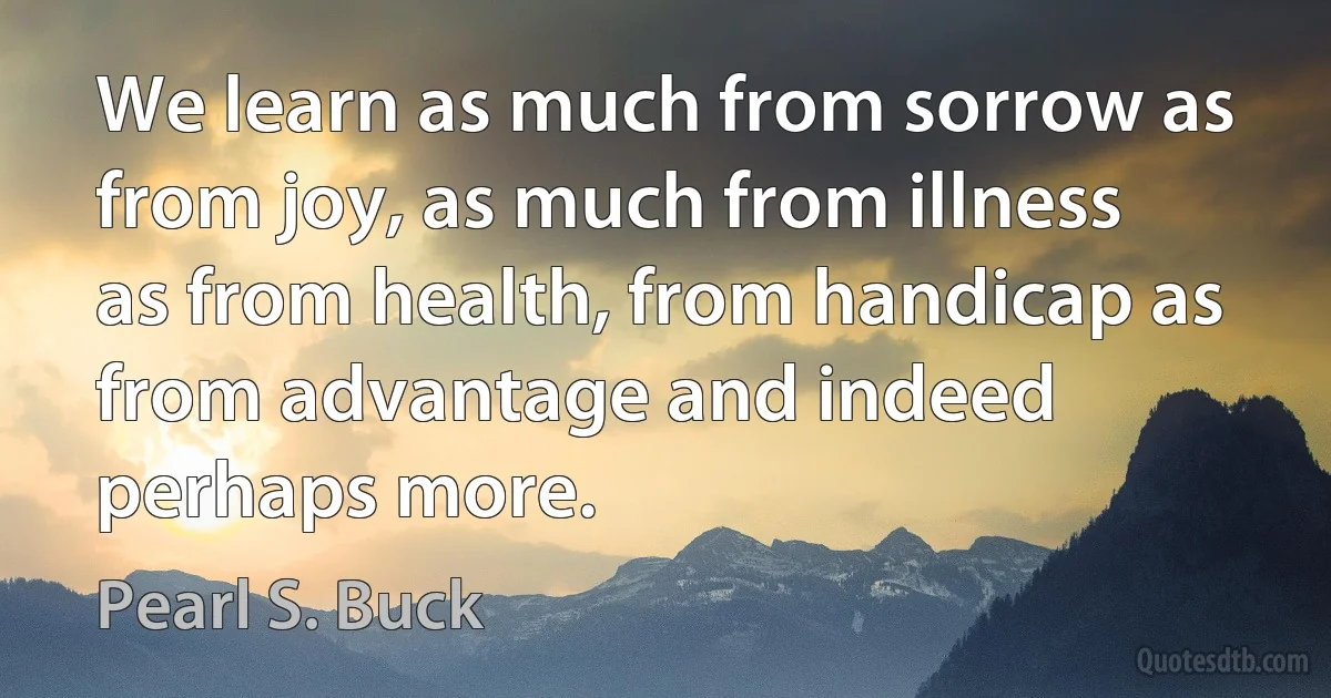 We learn as much from sorrow as from joy, as much from illness as from health, from handicap as from advantage and indeed perhaps more. (Pearl S. Buck)