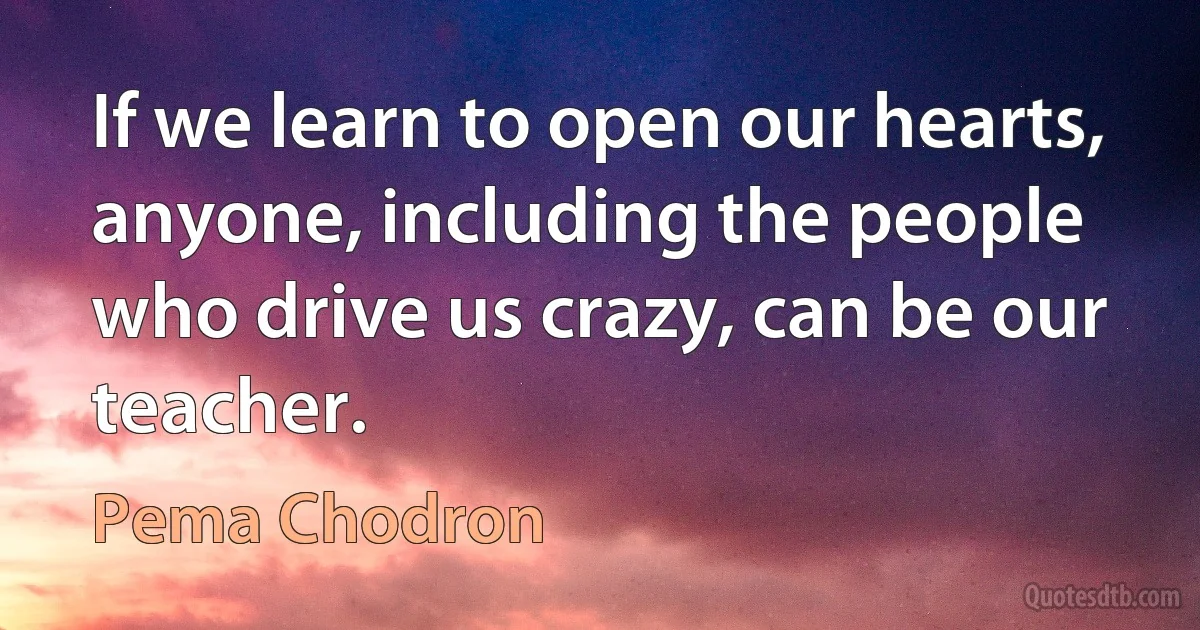 If we learn to open our hearts, anyone, including the people who drive us crazy, can be our teacher. (Pema Chodron)