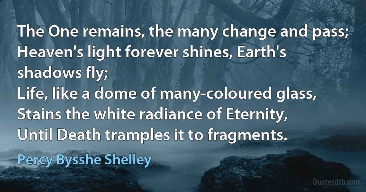 The One remains, the many change and pass;
Heaven's light forever shines, Earth's shadows fly;
Life, like a dome of many-coloured glass,
Stains the white radiance of Eternity,
Until Death tramples it to fragments. (Percy Bysshe Shelley)