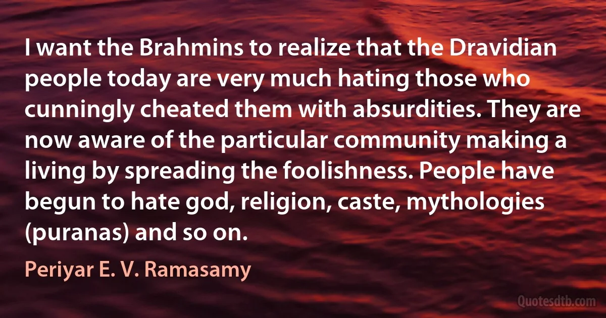 I want the Brahmins to realize that the Dravidian people today are very much hating those who cunningly cheated them with absurdities. They are now aware of the particular community making a living by spreading the foolishness. People have begun to hate god, religion, caste, mythologies (puranas) and so on. (Periyar E. V. Ramasamy)