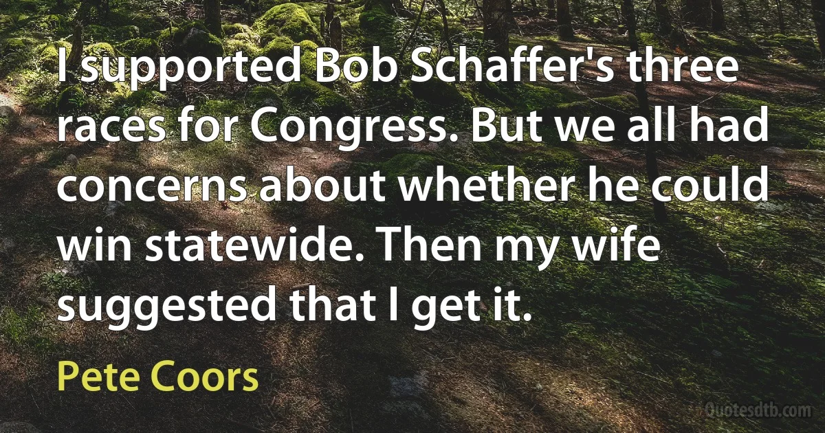 I supported Bob Schaffer's three races for Congress. But we all had concerns about whether he could win statewide. Then my wife suggested that I get it. (Pete Coors)