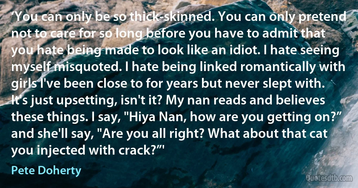 ‘You can only be so thick-skinned. You can only pretend not to care for so long before you have to admit that you hate being made to look like an idiot. I hate seeing myself misquoted. I hate being linked romantically with girls I've been close to for years but never slept with. It's just upsetting, isn't it? My nan reads and believes these things. I say, "Hiya Nan, how are you getting on?” and she'll say, "Are you all right? What about that cat you injected with crack?”' (Pete Doherty)