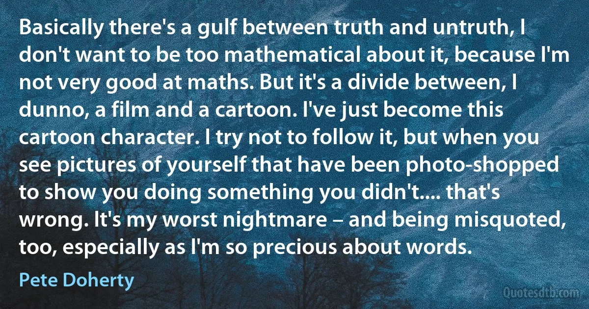 Basically there's a gulf between truth and untruth, I don't want to be too mathematical about it, because I'm not very good at maths. But it's a divide between, I dunno, a film and a cartoon. I've just become this cartoon character. I try not to follow it, but when you see pictures of yourself that have been photo-shopped to show you doing something you didn't.... that's wrong. It's my worst nightmare – and being misquoted, too, especially as I'm so precious about words. (Pete Doherty)