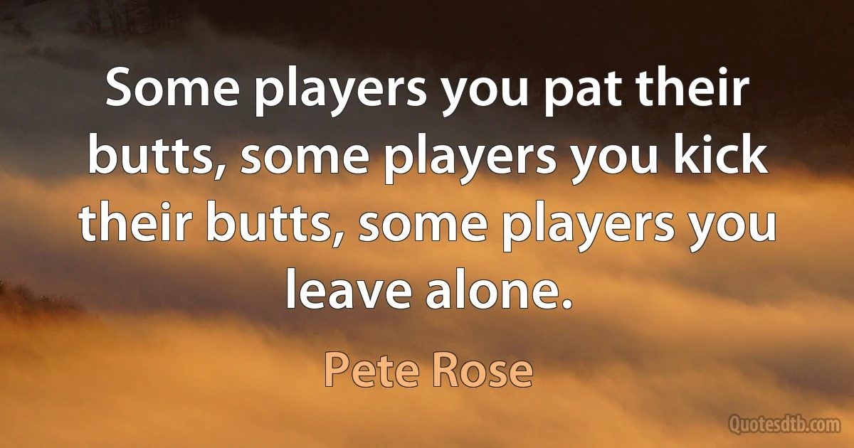 Some players you pat their butts, some players you kick their butts, some players you leave alone. (Pete Rose)