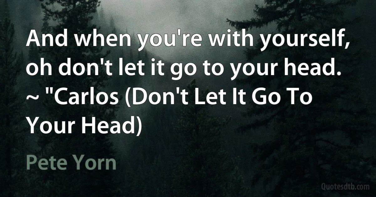 And when you're with yourself, oh don't let it go to your head. ~ "Carlos (Don't Let It Go To Your Head) (Pete Yorn)