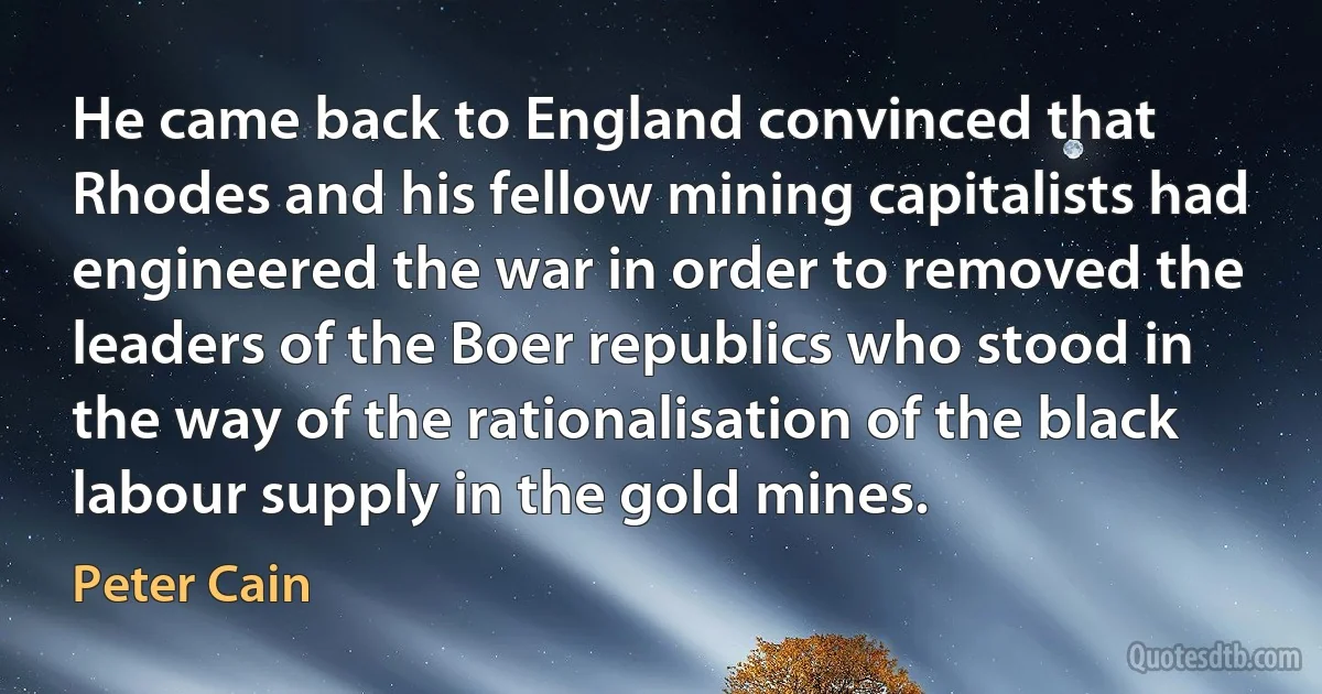 He came back to England convinced that Rhodes and his fellow mining capitalists had engineered the war in order to removed the leaders of the Boer republics who stood in the way of the rationalisation of the black labour supply in the gold mines. (Peter Cain)