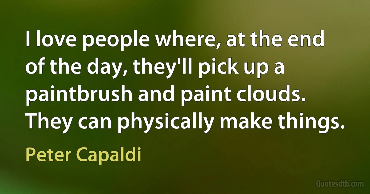 I love people where, at the end of the day, they'll pick up a paintbrush and paint clouds. They can physically make things. (Peter Capaldi)