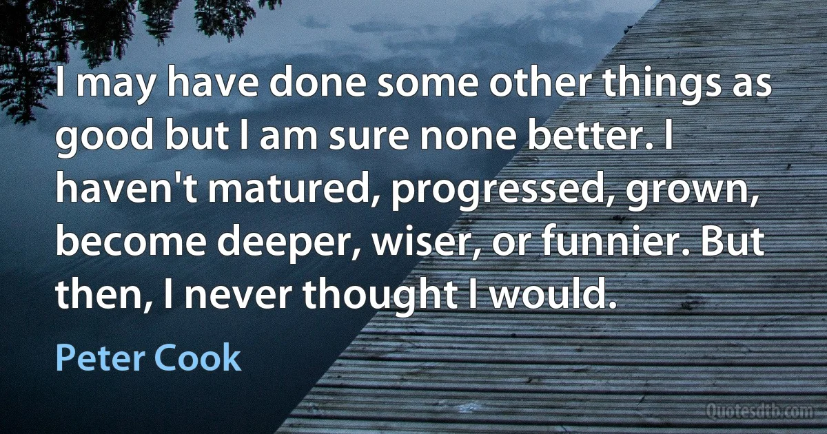 I may have done some other things as good but I am sure none better. I haven't matured, progressed, grown, become deeper, wiser, or funnier. But then, I never thought I would. (Peter Cook)