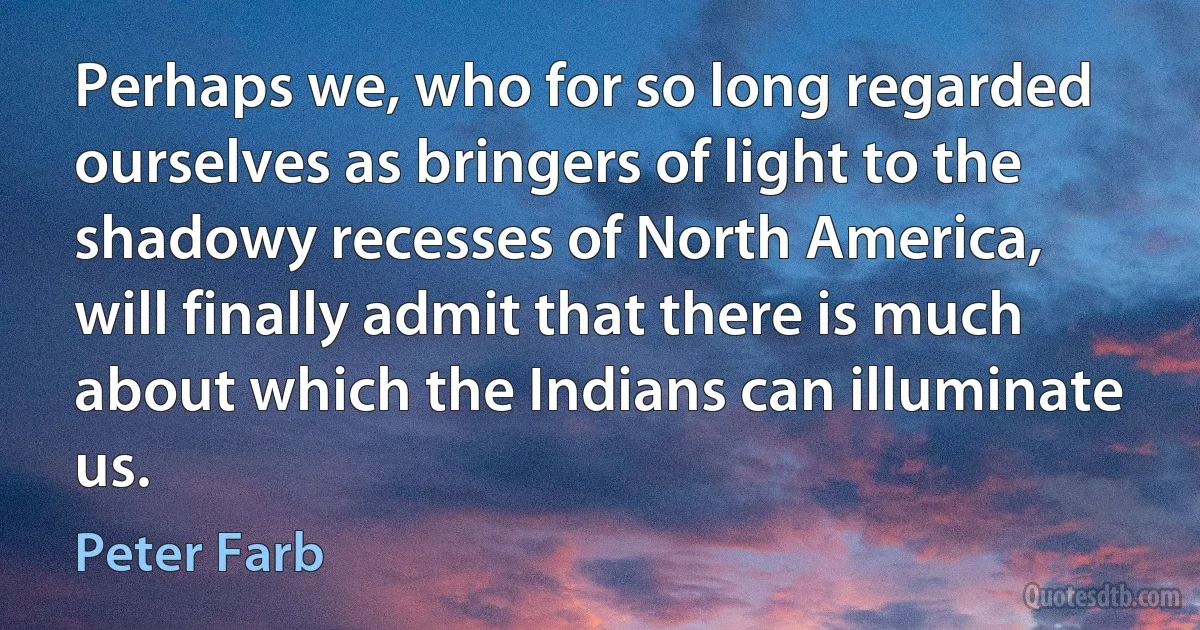 Perhaps we, who for so long regarded ourselves as bringers of light to the shadowy recesses of North America, will finally admit that there is much about which the Indians can illuminate us. (Peter Farb)