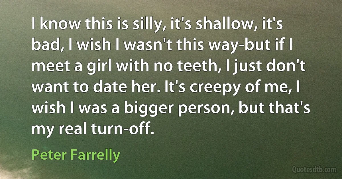 I know this is silly, it's shallow, it's bad, I wish I wasn't this way-but if I meet a girl with no teeth, I just don't want to date her. It's creepy of me, I wish I was a bigger person, but that's my real turn-off. (Peter Farrelly)