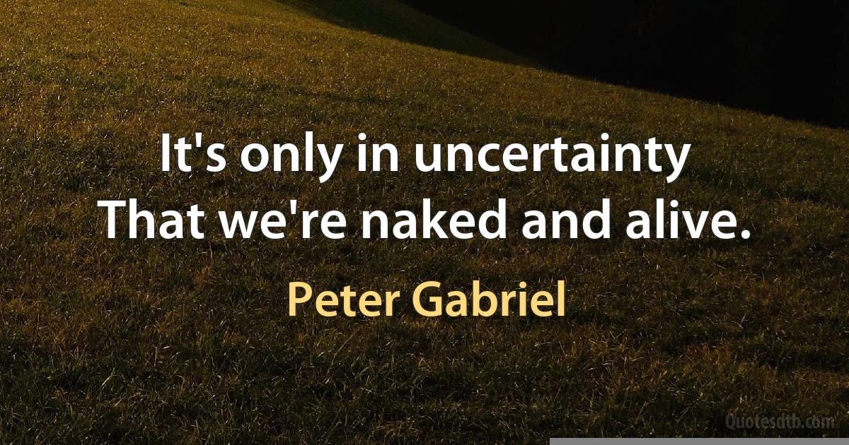 It's only in uncertainty
That we're naked and alive. (Peter Gabriel)