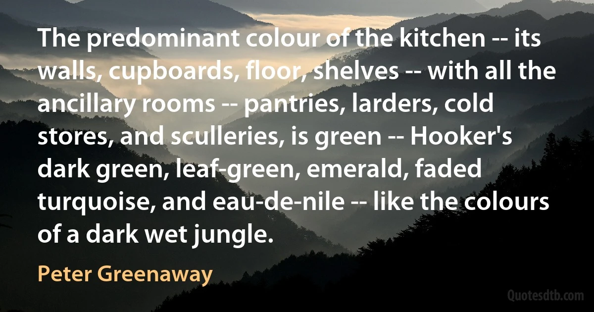 The predominant colour of the kitchen -- its walls, cupboards, floor, shelves -- with all the ancillary rooms -- pantries, larders, cold stores, and sculleries, is green -- Hooker's dark green, leaf-green, emerald, faded turquoise, and eau-de-nile -- like the colours of a dark wet jungle. (Peter Greenaway)