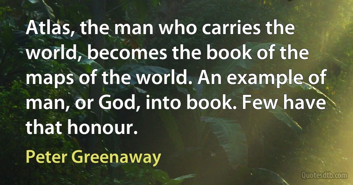 Atlas, the man who carries the world, becomes the book of the maps of the world. An example of man, or God, into book. Few have that honour. (Peter Greenaway)